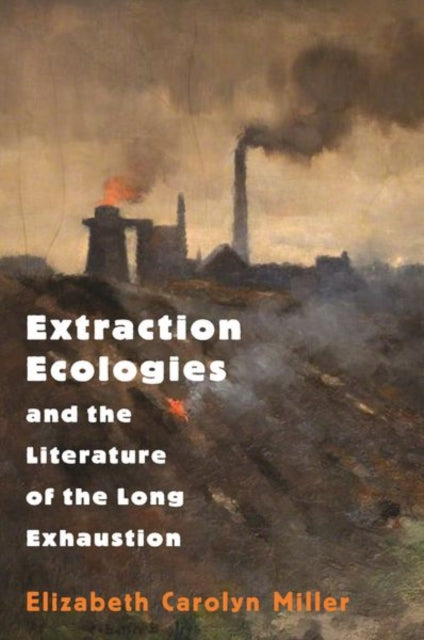 Book cover of: Extraction Ecologies and the Literature of the Long Exhaustion. By: Elizabeth Carolyn Miller