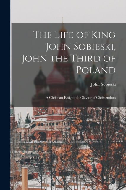 Book cover of: Life of King John Sobieski, John the Third of Poland; a Christian Knight, the Savior of Christendom. By: John B. 1842 Sobieski