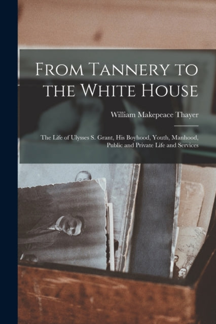 Book cover of: From Tannery to the White House. By: William Makepeace 1820-1898 Thayer