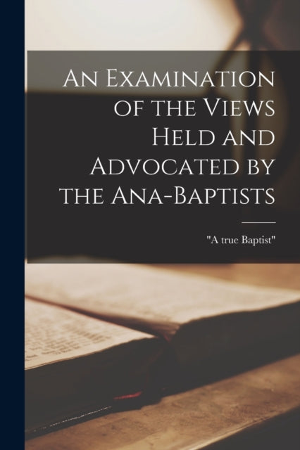Book cover of: Examination of the Views Held and Advocated by the Ana-Baptists [microform]