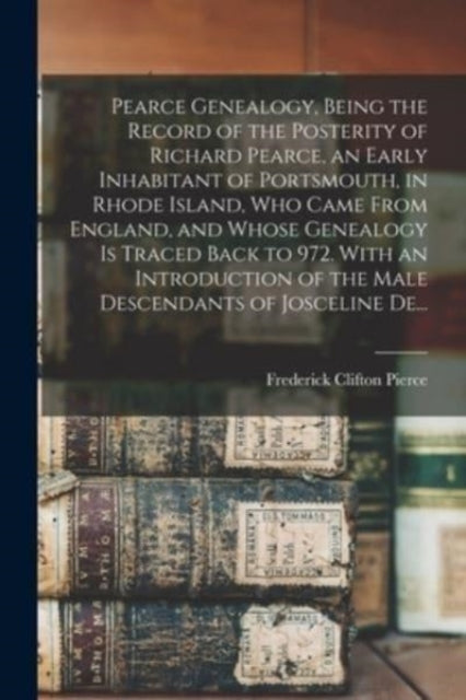 Book cover of: Pearce Genealogy, Being the Record of the Posterity of Richard Pearce, an Early Inhabitant of Portsmouth, in Rhode Island, Who Came From England, and Whose Genealogy is Traced Back to 972. With an Introduction of the Male Descendants of Josceline De.... By: Frederick Clifton 1855-1904 Pierce