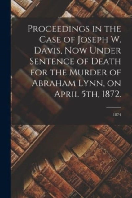 Book cover of: Proceedings in the Case of Joseph W. Davis, Now Under Sentence of Death for the Murder of Abraham Lynn, on April 5th, 1872.; 1874