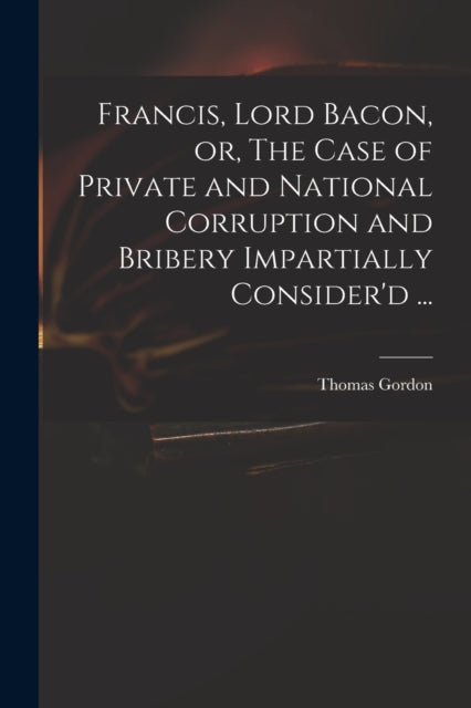 Book cover of: Francis, Lord Bacon, or, The Case of Private and National Corruption and Bribery Impartially Consider'd .... By: Thomas D. 1750 Gordon