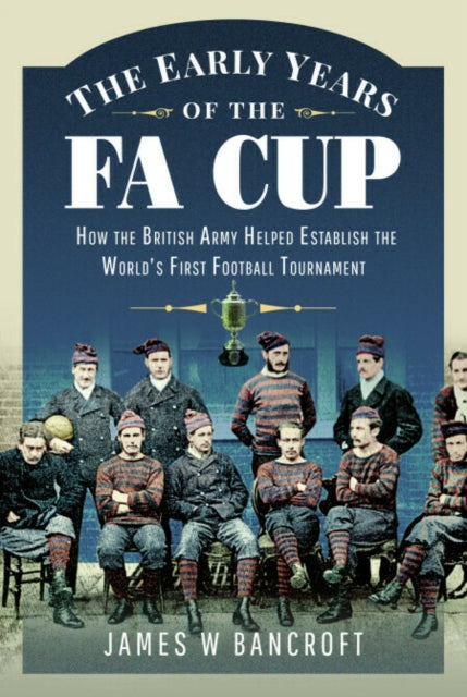 Early Years of the FA Cup, How the British Army Helped Establish the World's First Football Tournament 9781399099950 James W. Bancroft
