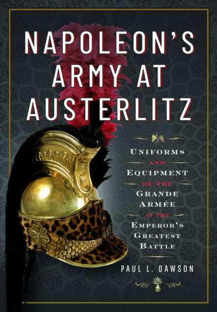 Napoleon's Army at Austerlitz, Uniforms and Equipment of the Grande Armee at the Emperor's Greatest Battle 9781526792297 Paul L. Dawson