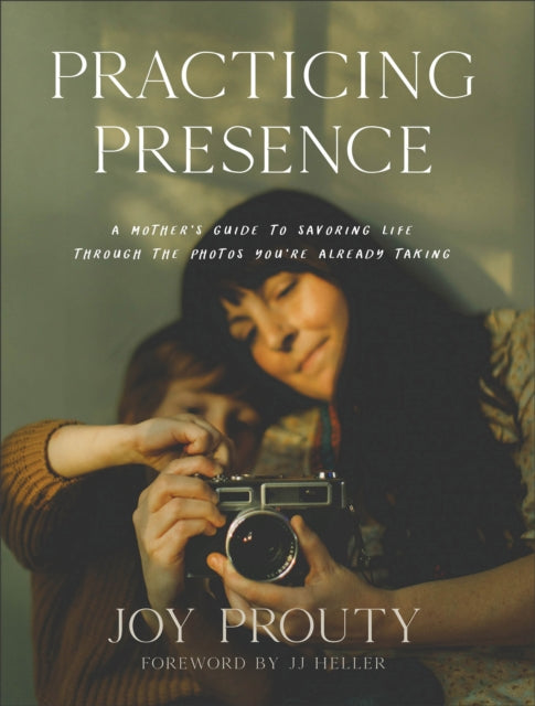 Book cover of: Practicing Presence – A Mother`s Guide to Savoring Life through the Photos You`re Already Taking. By: Joy Prouty