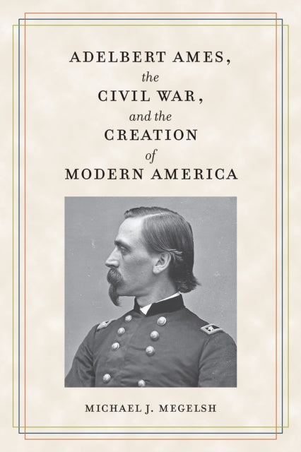 Book cover of: Adelbert Ames, the Civil War, and the Creation of Modern America. By: Michael J. Megelsh